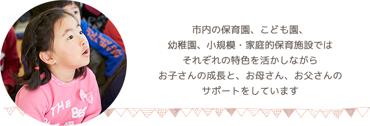 市内には保育園、こども園、幼稚園、小規模・家庭的保育施設があり、それぞれの特色を活かしながら、お子さんの成長と、お母さん、お父さんのサポートをしています