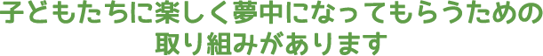 子どもたちに楽しく夢中になってもらうための取り組みがあります